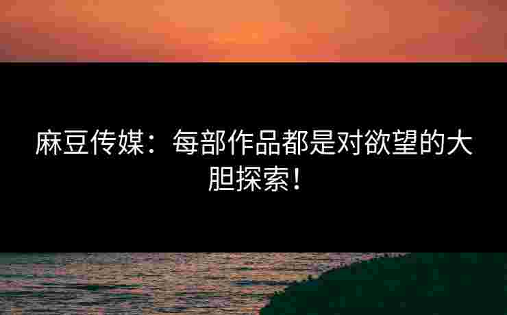 麻豆传媒：每部作品都是对欲望的大胆探索！
