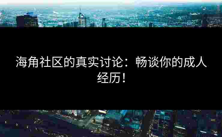 海角社区的真实讨论：畅谈你的成人经历！