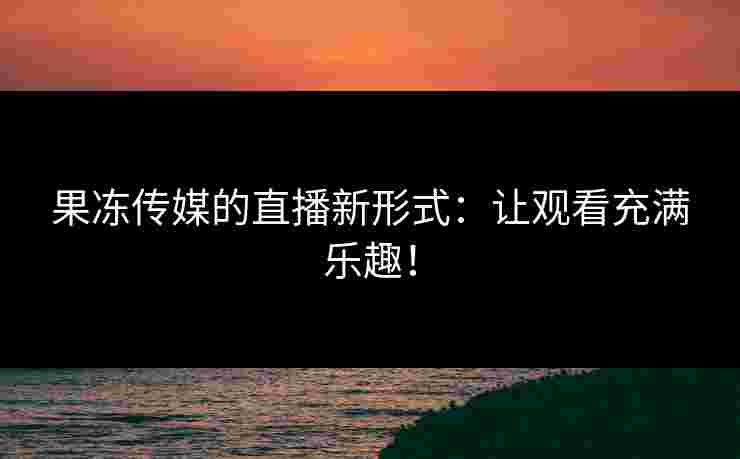 果冻传媒的直播新形式：让观看充满乐趣！