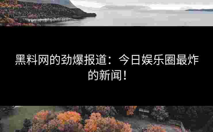 黑料网的劲爆报道：今日娱乐圈最炸的新闻！