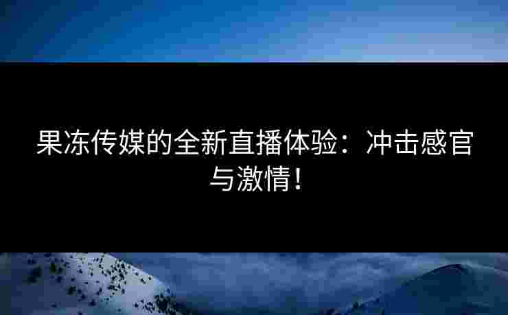 果冻传媒的全新直播体验：冲击感官与激情！