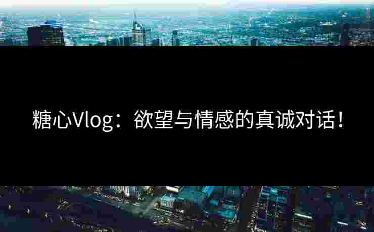 糖心Vlog：欲望与情感的真诚对话！