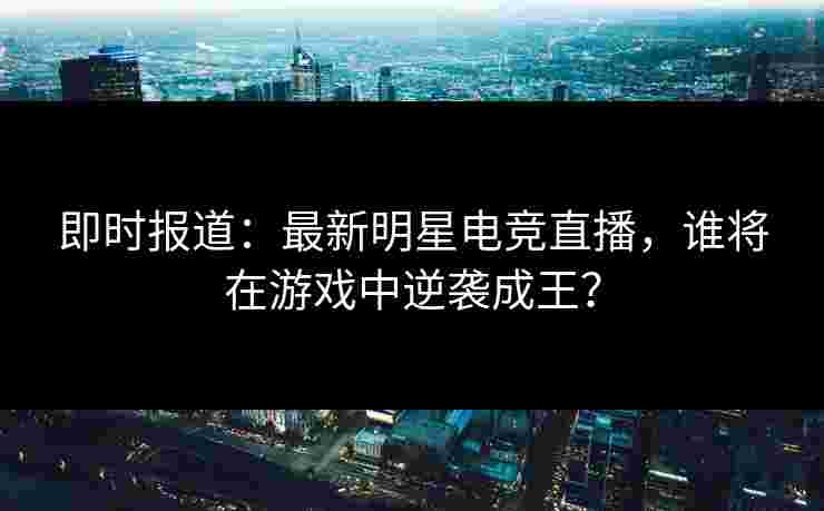 即时报道：最新明星电竞直播，谁将在游戏中逆袭成王？