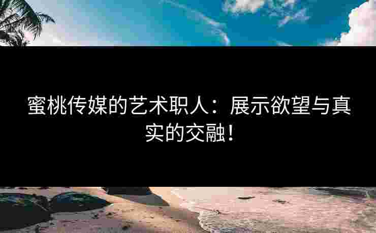 蜜桃传媒的艺术职人：展示欲望与真实的交融！