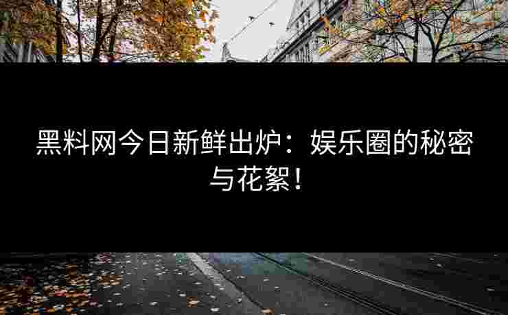 黑料网今日新鲜出炉：娱乐圈的秘密与花絮！
