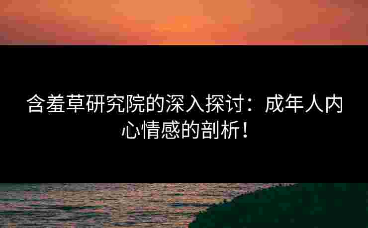 含羞草研究院的深入探讨：成年人内心情感的剖析！