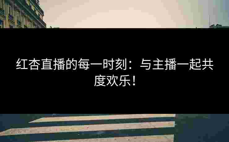 红杏直播的每一时刻：与主播一起共度欢乐！