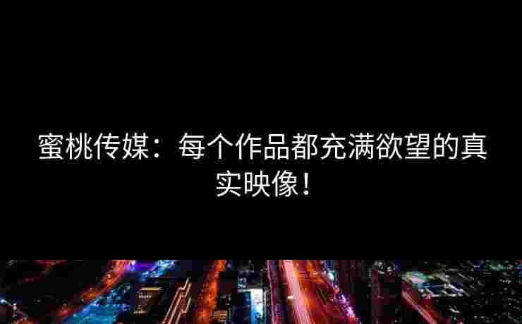 蜜桃传媒：每个作品都充满欲望的真实映像！