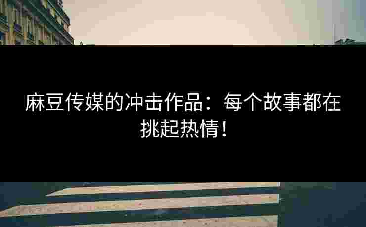 麻豆传媒的冲击作品：每个故事都在挑起热情！