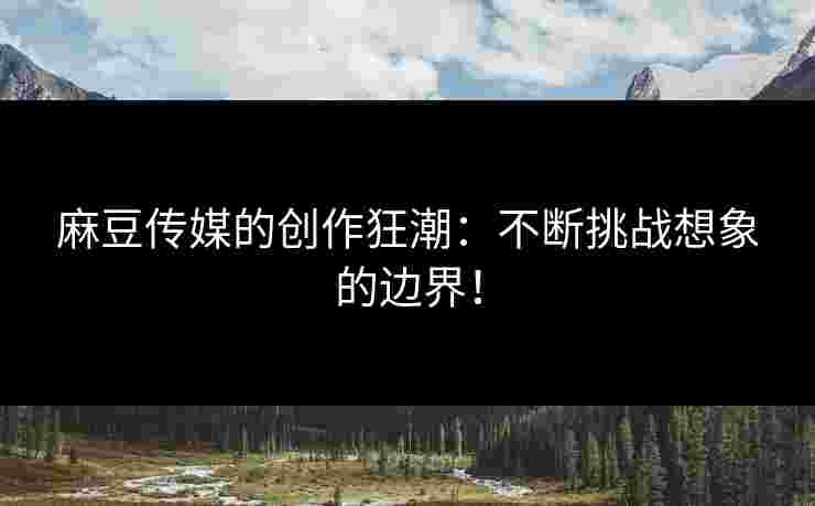 麻豆传媒的创作狂潮：不断挑战想象的边界！