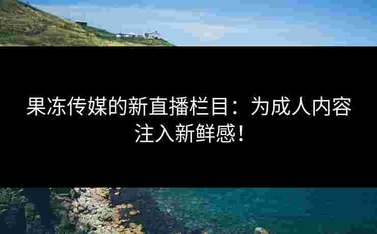 果冻传媒的新直播栏目：为成人内容注入新鲜感！