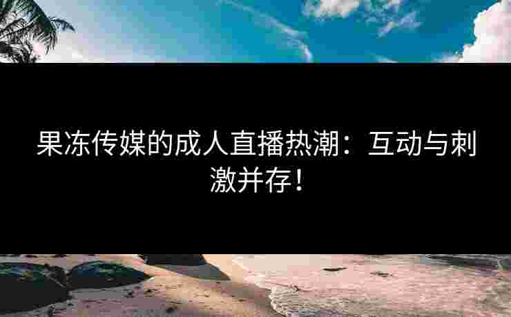 果冻传媒的成人直播热潮：互动与刺激并存！