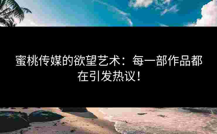 蜜桃传媒的欲望艺术：每一部作品都在引发热议！