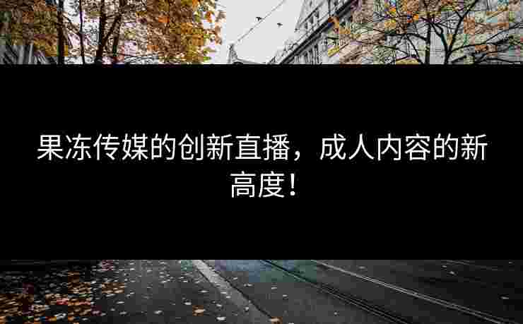 果冻传媒的创新直播，成人内容的新高度！