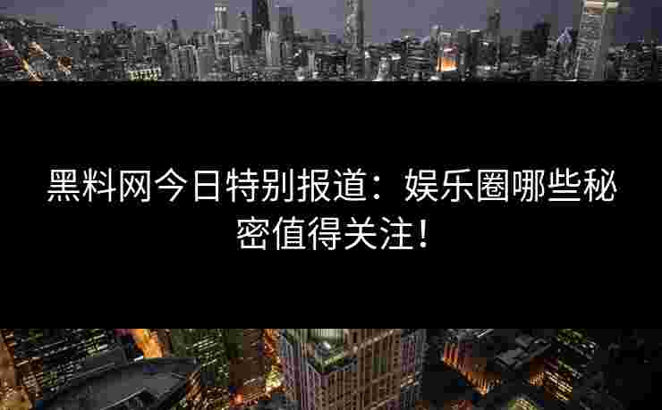 黑料网今日特别报道：娱乐圈哪些秘密值得关注！