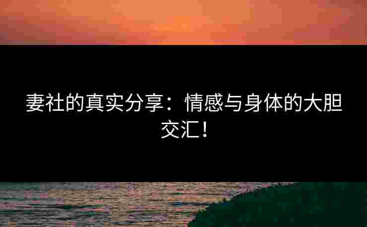 妻社的真实分享:情感与身体的大胆交汇!