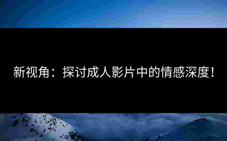 新视角:探讨成人影片中的情感深度!