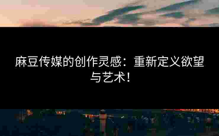 麻豆传媒的创作灵感：重新定义欲望与艺术！