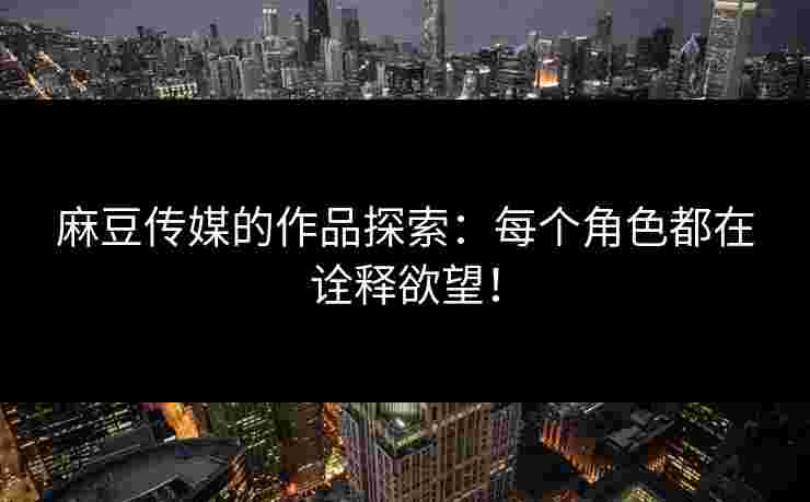 麻豆传媒的作品探索：每个角色都在诠释欲望！