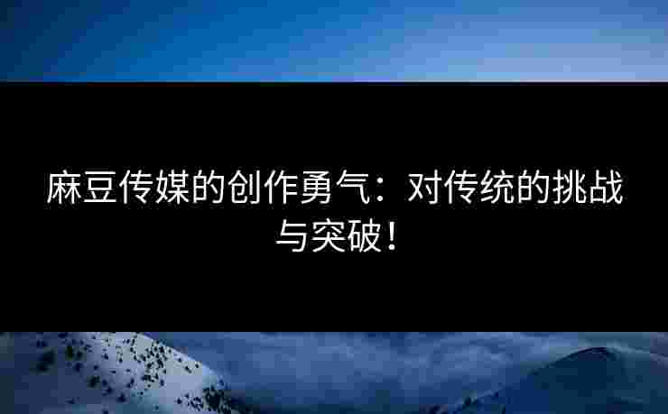 麻豆传媒的创作勇气：对传统的挑战与突破！