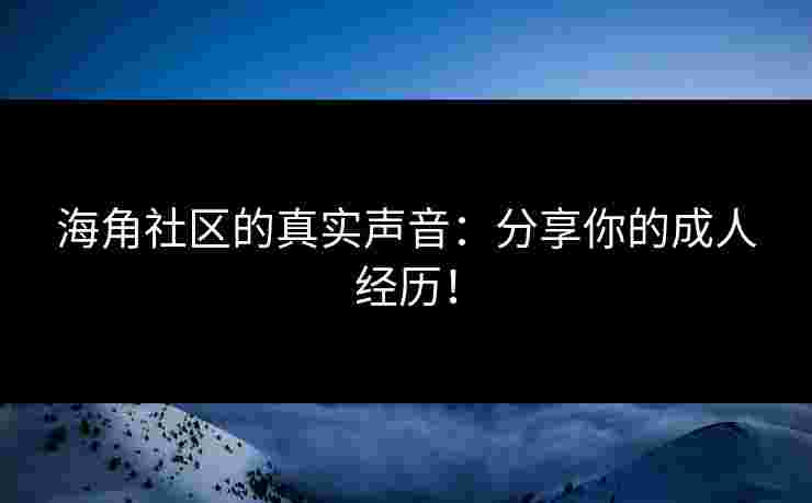 海角社区的真实声音：分享你的成人经历！