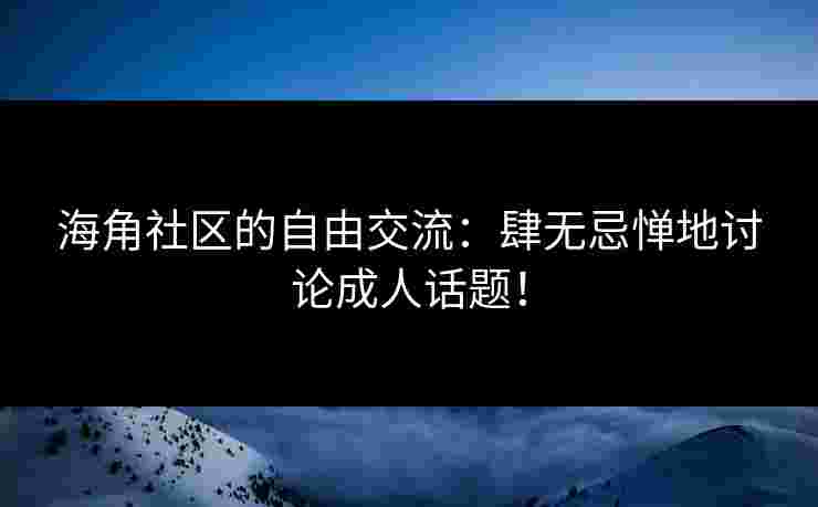 海角社区的自由交流：肆无忌惮地讨论成人话题！