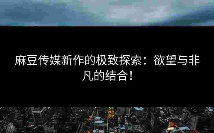 麻豆传媒新作的极致探索：欲望与非凡的结合！