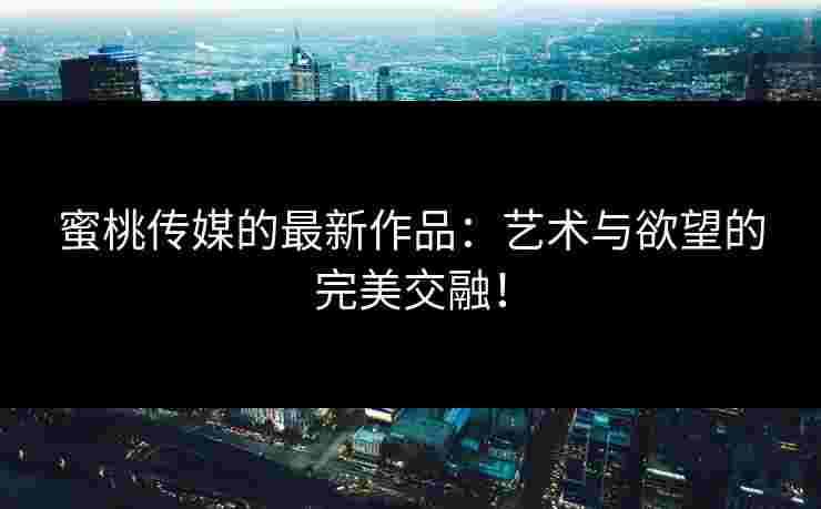 蜜桃传媒的最新作品：艺术与欲望的完美交融！