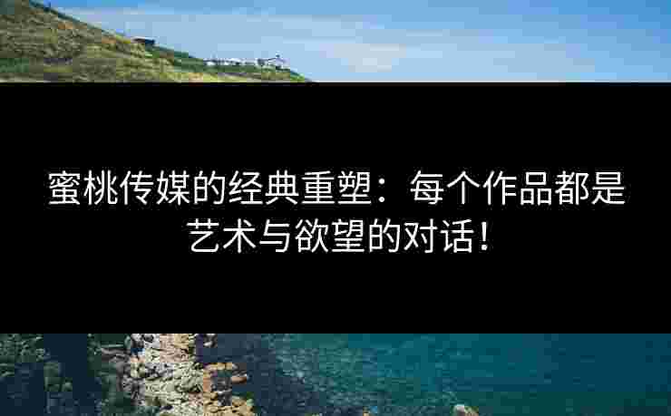 蜜桃传媒的经典重塑：每个作品都是艺术与欲望的对话！