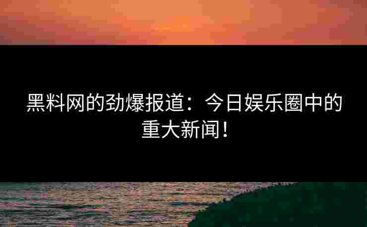 黑料网的劲爆报道：今日娱乐圈中的重大新闻！