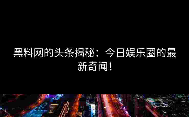黑料网的头条揭秘：今日娱乐圈的最新奇闻！