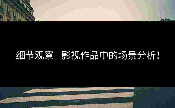 细节观察 - 影视作品中的场景分析！