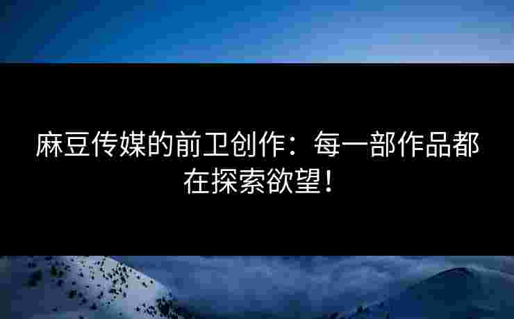 麻豆传媒的前卫创作：每一部作品都在探索欲望！