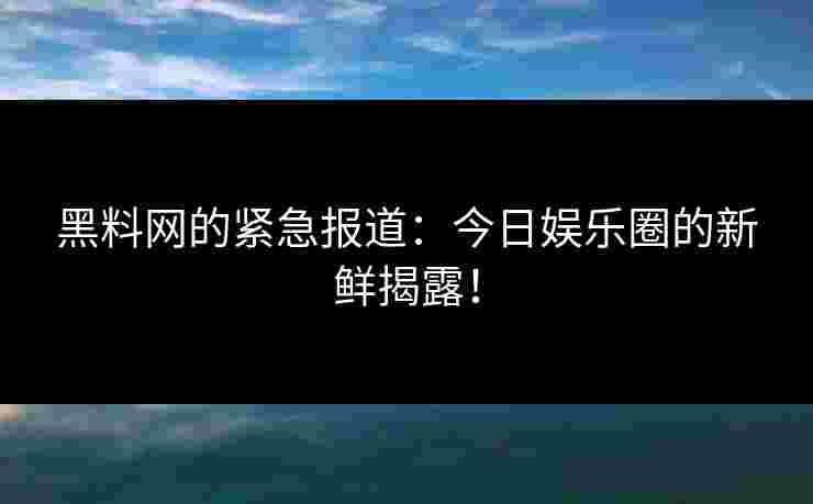 黑料网的紧急报道：今日娱乐圈的新鲜揭露！