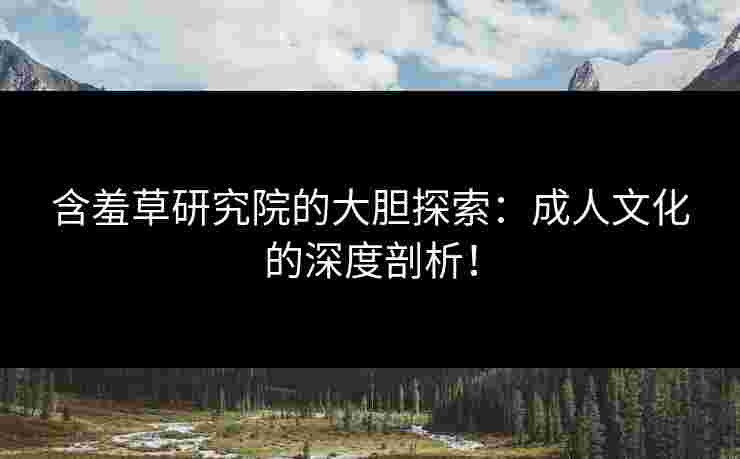 含羞草研究院的大胆探索：成人文化的深度剖析！