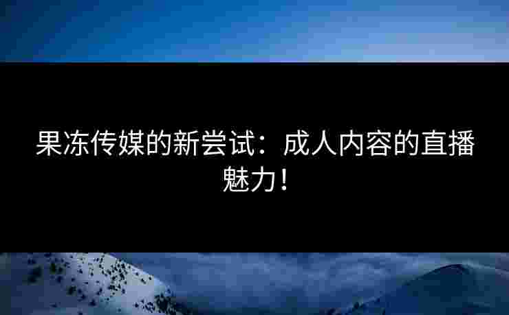 果冻传媒的新尝试：成人内容的直播魅力！