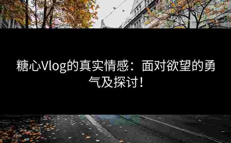 糖心Vlog的真实情感：面对欲望的勇气及探讨！