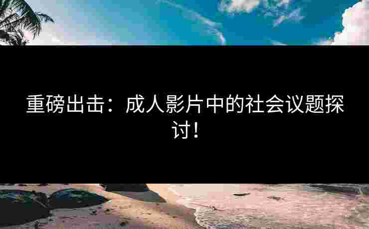 重磅出击：成人影片中的社会议题探讨！