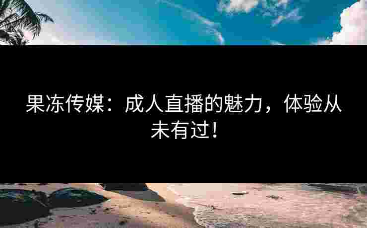 果冻传媒：成人直播的魅力，体验从未有过！