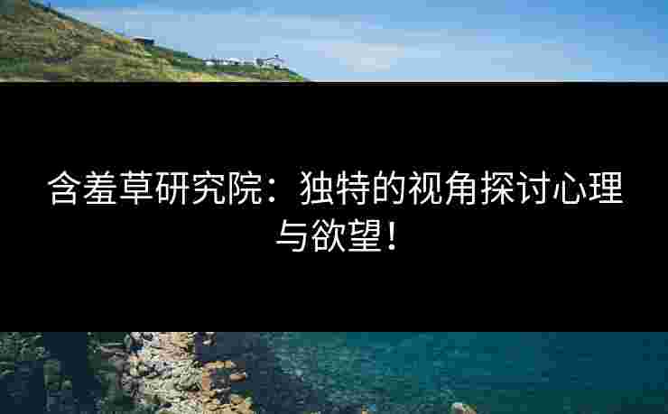 含羞草研究院：独特的视角探讨心理与欲望！