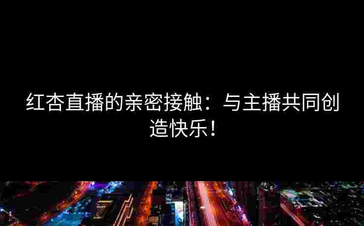 红杏直播的亲密接触：与主播共同创造快乐！