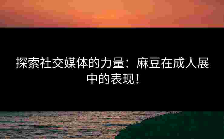探索社交媒体的力量：麻豆在成人展中的表现！