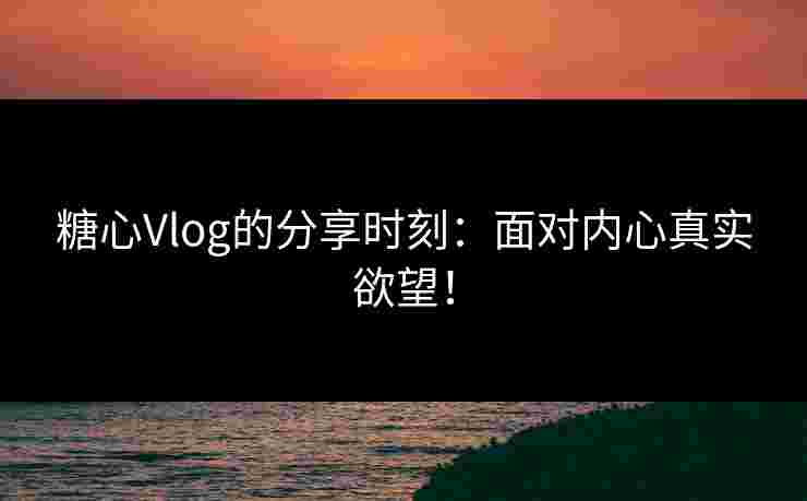 糖心Vlog的分享时刻：面对内心真实欲望！