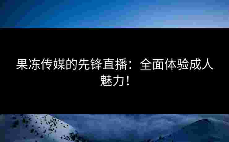 果冻传媒的先锋直播：全面体验成人魅力！
