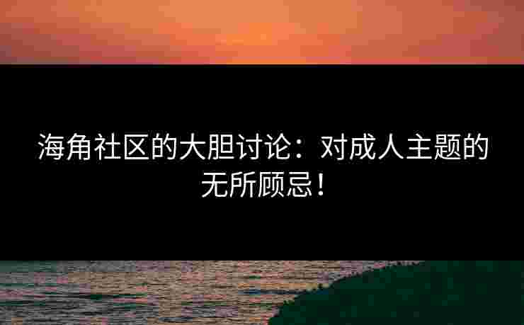 海角社区的大胆讨论：对成人主题的无所顾忌！