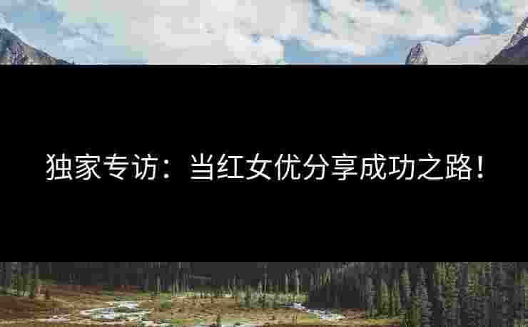 独家专访：当红女优分享成功之路！