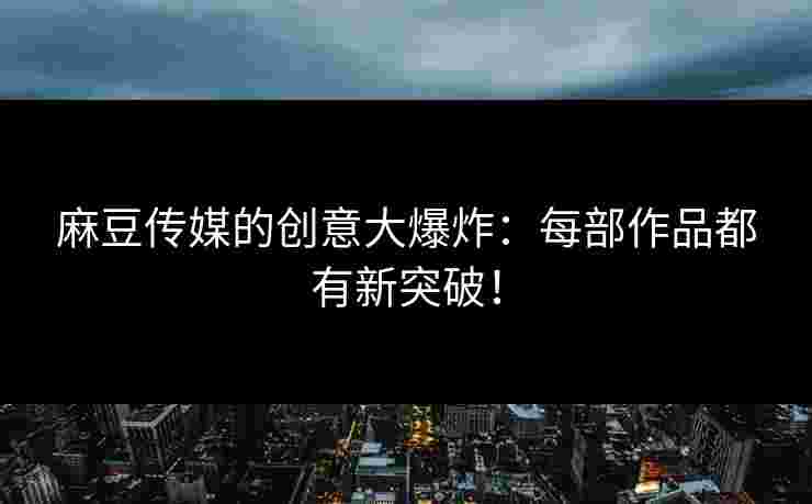 麻豆传媒的创意大爆炸：每部作品都有新突破！