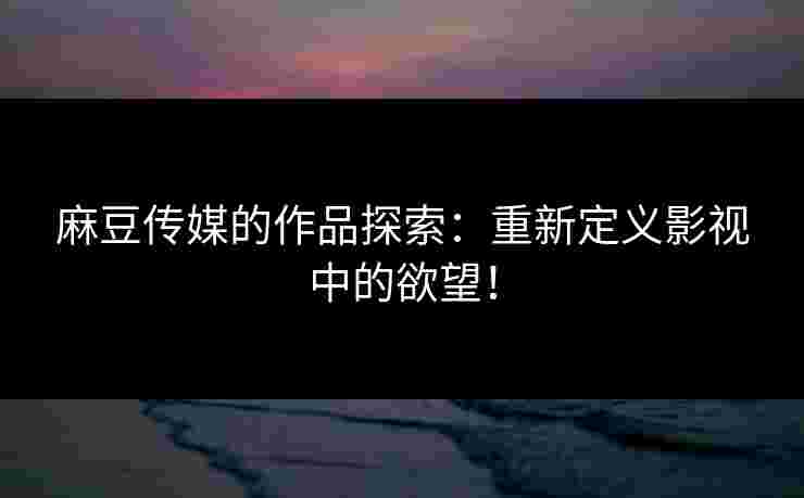 麻豆传媒的作品探索：重新定义影视中的欲望！