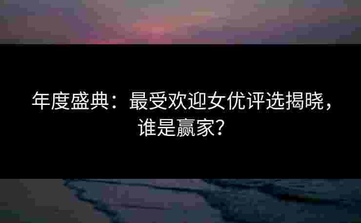 年度盛典：最受欢迎女优评选揭晓，谁是赢家？