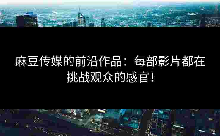 麻豆传媒的前沿作品：每部影片都在挑战观众的感官！